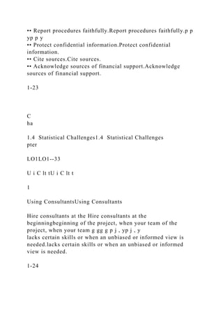 •• Report procedures faithfully.Report procedures faithfully.p p
yp p y
•• Protect confidential information.Protect confidential
information.
•• Cite sources.Cite sources.
•• Acknowledge sources of financial support.Acknowledge
sources of financial support.
1-23
C
ha
1.4 Statistical Challenges1.4 Statistical Challenges
pter
LO1LO1--33
U i C lt tU i C lt t
1
Using ConsultantsUsing Consultants
Hire consultants at the Hire consultants at the
beginningbeginning of the project, when your team of the
project, when your team g gg g p j , yp j , y
lacks certain skills or when an unbiased or informed view is
needed.lacks certain skills or when an unbiased or informed
view is needed.
1-24
 