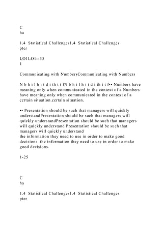 C
ha
1.4 Statistical Challenges1.4 Statistical Challenges
pter
LO1LO1--33
1
Communicating with NumbersCommunicating with Numbers
N b h i l h i t d i th t t fN b h i l h i t d i th t t f•• Numbers have
meaning only when communicated in the context of a Numbers
have meaning only when communicated in the context of a
certain situation.certain situation.
•• Presentation should be such that managers will quickly
understandPresentation should be such that managers will
quickly understandPresentation should be such that managers
will quickly understand Presentation should be such that
managers will quickly understand
the information they need to use in order to make good
decisions. the information they need to use in order to make
good decisions.
1-25
C
ha
1.4 Statistical Challenges1.4 Statistical Challenges
pter
 