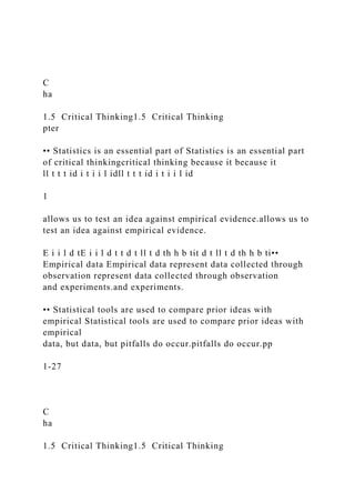 C
ha
1.5 Critical Thinking1.5 Critical Thinking
pter
•• Statistics is an essential part of Statistics is an essential part
of critical thinkingcritical thinking because it because it
ll t t t id i t i i l idll t t t id i t i i l id
1
allows us to test an idea against empirical evidence.allows us to
test an idea against empirical evidence.
E i i l d tE i i l d t t d t ll t d th h b tit d t ll t d th h b ti••
Empirical data Empirical data represent data collected through
observation represent data collected through observation
and experiments.and experiments.
•• Statistical tools are used to compare prior ideas with
empirical Statistical tools are used to compare prior ideas with
empirical
data, but data, but pitfalls do occur.pitfalls do occur.pp
1-27
C
ha
1.5 Critical Thinking1.5 Critical Thinking
 
