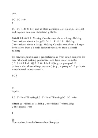 pter
LO1LO1--44
1
LO1LO1--4: 4: List and explain common statistical pitfallsList
and explain common statistical pitfalls.
Pitfall 1:Pitfall 1: Making Conclusions about a LargeMaking
Conclusions about a LargePitfall 1: Pitfall 1: Making
Conclusions about a Large Making Conclusions about a Large
Population from a Small SamplePopulation from a Small
Sample
Be careful about making generalizations from small samples Be
careful about making generalizations from small samples
( f 10 ti t h h d i t)( f 10 ti t h h d i t)(e.g., a group of 10
patients who showed improvement).(e.g., a group of 10 patients
who showed improvement).
1-28
C
hapter
1.5 Critical Thinking1.5 Critical ThinkingLO1LO1--44
Pitfall 2: Pitfall 2: Making Conclusions fromMaking
Conclusions from
1
gg
Nonrandom SamplesNonrandom Samples
 