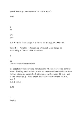 questions (e.g., anonymous survey or quiz).
1-30
C
ha
CC
pter
1.5 Critical Thinking1.5 Critical ThinkingLO1LO1--44
Pitfall 5: Pitfall 5: Assuming a Causal Link Based on
Assuming a Causal Link Based on
1
gg
ObservationsObservations
Be careful about drawing conclusions when no causeBe careful
about drawing conclusions when no cause--andand--effect effect
link exists (e.g., most shark attacks occur between 12 p.m. and
2 link exists (e.g., most shark attacks occur between 12 p.m.
and 2
p.m.).p.m.).
1-31
C
hapter
 
