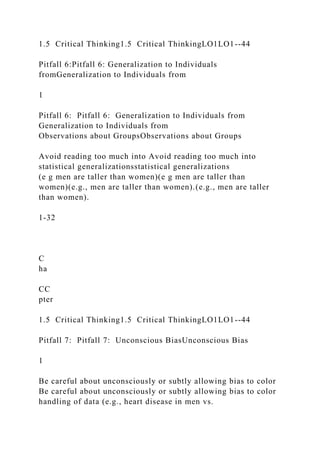 1.5 Critical Thinking1.5 Critical ThinkingLO1LO1--44
Pitfall 6:Pitfall 6: Generalization to Individuals
fromGeneralization to Individuals from
1
Pitfall 6: Pitfall 6: Generalization to Individuals from
Generalization to Individuals from
Observations about GroupsObservations about Groups
Avoid reading too much into Avoid reading too much into
statistical generalizationsstatistical generalizations
(e g men are taller than women)(e g men are taller than
women)(e.g., men are taller than women).(e.g., men are taller
than women).
1-32
C
ha
CC
pter
1.5 Critical Thinking1.5 Critical ThinkingLO1LO1--44
Pitfall 7: Pitfall 7: Unconscious BiasUnconscious Bias
1
Be careful about unconsciously or subtly allowing bias to color
Be careful about unconsciously or subtly allowing bias to color
handling of data (e.g., heart disease in men vs.
 