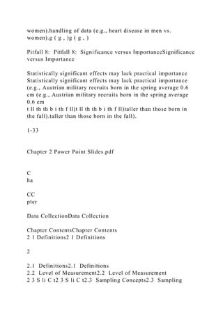 women).handling of data (e.g., heart disease in men vs.
women).g ( g , )g ( g , )
Pitfall 8: Pitfall 8: Significance versus ImportanceSignificance
versus Importance
Statistically significant effects may lack practical importance
Statistically significant effects may lack practical importance
(e.g., Austrian military recruits born in the spring average 0.6
cm (e.g., Austrian military recruits born in the spring average
0.6 cm
t ll th th b i th f ll)t ll th th b i th f ll)taller than those born in
the fall).taller than those born in the fall).
1-33
Chapter 2 Power Point Slides.pdf
C
ha
CC
pter
Data CollectionData Collection
Chapter ContentsChapter Contents
2 1 Definitions2 1 Definitions
2
2.1 Definitions2.1 Definitions
2.2 Level of Measurement2.2 Level of Measurement
2 3 S li C t2 3 S li C t2.3 Sampling Concepts2.3 Sampling
 