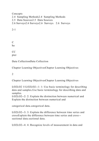 Concepts
2.4 Sampling Methods2.4 Sampling Methods
2.5 Data Sources2.5 Data Sources
2.6 Surveys2.6 Surveys2.6 Surveys 2.6 Surveys
2-1
C
ha
CC
pter
Data CollectionData Collection
Chapter Learning ObjectivesChapter Learning Objectives
2
Chapter Learning ObjectivesChapter Learning Objectives
LO2LO2 11LO2LO2--1: 1: Use basic terminology for describing
data and samples.Use basic terminology for describing data and
samples.
LO2LO2--2: 2: Explain the distinction between numerical and
Explain the distinction between numerical and
categorical data.categorical data.
LO2LO2--3: 3: Explain the difference between time series and
crossExplain the difference between time series and cross--
sectional data.sectional data.
LO2LO2--4: 4: Recognize levels of measurement in data and
 