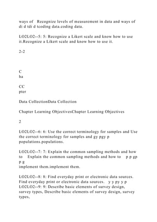 ways of Recognize levels of measurement in data and ways of
di d tdi d tcoding data.coding data.
LO2LO2--5: 5: Recognize a Likert scale and know how to use
it.Recognize a Likert scale and know how to use it.
2-2
C
ha
CC
pter
Data CollectionData Collection
Chapter Learning ObjectivesChapter Learning Objectives
2
LO2LO2--6: 6: Use the correct terminology for samples and Use
the correct terminology for samples and gy pgy p
populations.populations.
LO2LO2--7: 7: Explain the common sampling methods and how
to Explain the common sampling methods and how to p p gp
p g
implement them.implement them.
LO2LO2--8: 8: Find everyday print or electronic data sources.
Find everyday print or electronic data sources. y y py y p
LO2LO2--9: 9: Describe basic elements of survey design,
survey types, Describe basic elements of survey design, survey
types,
 