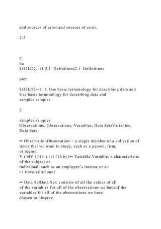 and sources of error.and sources of error.
2-3
C
ha
LO2LO2--11 2.1 Definitions2.1 Definitions
pter
LO2LO2--1: 1: Use basic terminology for describing data and
Use basic terminology for describing data and
samples.samples.
2
samples.samples.
Observations, Observations, Variables, Data SetsVariables,
Data Sets
•• ObservationObservation: : a single member of a collection of
items that we want to study, such as a person, firm,
or region.
V i blV i bl h t i ti f th bj t•• Variable:Variable: a characteristic
of the subject or
individual, such as an employee’s income or an
i i tinvoice amount
•• Data SetData Set: consists of all the values of all
of the variables for all of the observations we haveof the
variables for all of the observations we have
chosen to observe.
 