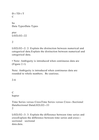 D t TD t T
C
ha
Data TypesData Types
pter
LO2LO2--22
2
LO2LO2--2: 2: Explain the distinction between numerical and
categorical data.Explain the distinction between numerical and
categorical data.
• Note: Ambiguity is introduced when continuous data are
(Figure 2.1)
Note: Ambiguity is introduced when continuous data are
rounded to whole numbers. Be cautious.
2-6
C
hapter
Time Series versus CrossTime Series versus Cross--Sectional
DataSectional DataLO2LO2--33
2
LO2LO2--3: 3: Explain the difference between time series and
crossExplain the difference between time series and cross--
sectional sectional
data.data.
 
