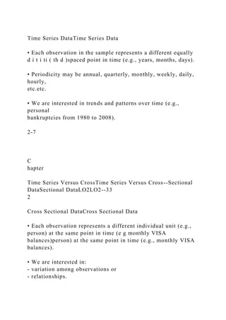 Time Series DataTime Series Data
• Each observation in the sample represents a different equally
d i t i ti ( th d )spaced point in time (e.g., years, months, days).
• Periodicity may be annual, quarterly, monthly, weekly, daily,
hourly,
etc.etc.
• We are interested in trends and patterns over time (e.g.,
personal
bankruptcies from 1980 to 2008).
2-7
C
hapter
Time Series Versus CrossTime Series Versus Cross--Sectional
DataSectional DataLO2LO2--33
2
Cross Sectional DataCross Sectional Data
• Each observation represents a different individual unit (e.g.,
person) at the same point in time (e g monthly VISA
balances)person) at the same point in time (e.g., monthly VISA
balances).
• We are interested in:
- variation among observations or
- relationships.
 
