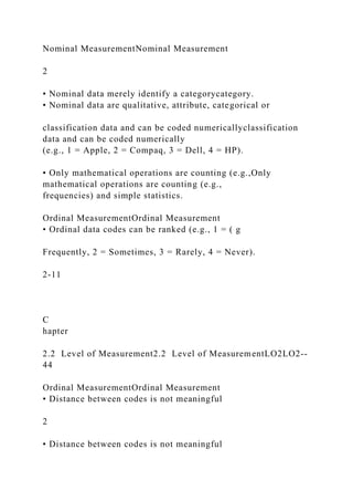 Nominal MeasurementNominal Measurement
2
• Nominal data merely identify a categorycategory.
• Nominal data are qualitative, attribute, categorical or
classification data and can be coded numericallyclassification
data and can be coded numerically
(e.g., 1 = Apple, 2 = Compaq, 3 = Dell, 4 = HP).
• Only mathematical operations are counting (e.g.,Only
mathematical operations are counting (e.g.,
frequencies) and simple statistics.
Ordinal MeasurementOrdinal Measurement
• Ordinal data codes can be ranked (e.g., 1 = ( g
Frequently, 2 = Sometimes, 3 = Rarely, 4 = Never).
2-11
C
hapter
2.2 Level of Measurement2.2 Level of MeasurementLO2LO2--
44
Ordinal MeasurementOrdinal Measurement
• Distance between codes is not meaningful
2
• Distance between codes is not meaningful
 
