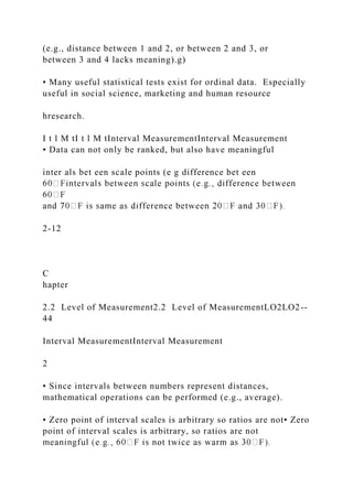 (e.g., distance between 1 and 2, or between 2 and 3, or
between 3 and 4 lacks meaning).g)
• Many useful statistical tests exist for ordinal data. Especially
useful in social science, marketing and human resource
hresearch.
I t l M tI t l M tInterval MeasurementInterval Measurement
• Data can not only be ranked, but also have meaningful
inter als bet een scale points (e g difference bet een
2-12
C
hapter
2.2 Level of Measurement2.2 Level of MeasurementLO2LO2--
44
Interval MeasurementInterval Measurement
2
• Since intervals between numbers represent distances,
mathematical operations can be performed (e.g., average).
• Zero point of interval scales is arbitrary so ratios are not• Zero
point of interval scales is arbitrary, so ratios are not
 