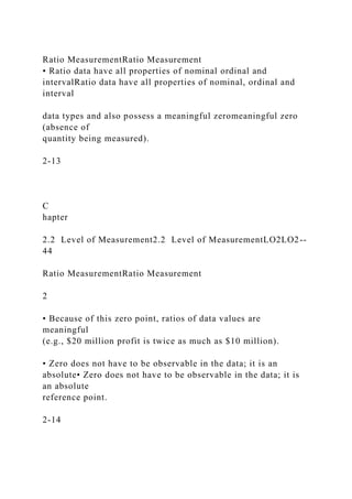 Ratio MeasurementRatio Measurement
• Ratio data have all properties of nominal ordinal and
intervalRatio data have all properties of nominal, ordinal and
interval
data types and also possess a meaningful zeromeaningful zero
(absence of
quantity being measured).
2-13
C
hapter
2.2 Level of Measurement2.2 Level of MeasurementLO2LO2--
44
Ratio MeasurementRatio Measurement
2
• Because of this zero point, ratios of data values are
meaningful
(e.g., $20 million profit is twice as much as $10 million).
• Zero does not have to be observable in the data; it is an
absolute• Zero does not have to be observable in the data; it is
an absolute
reference point.
2-14
 