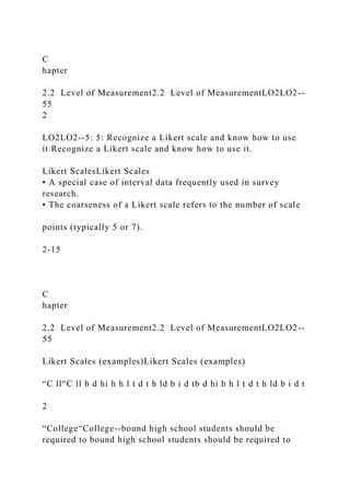 C
hapter
2.2 Level of Measurement2.2 Level of MeasurementLO2LO2--
55
2
LO2LO2--5: 5: Recognize a Likert scale and know how to use
it.Recognize a Likert scale and know how to use it.
Likert ScalesLikert Scales
• A special case of interval data frequently used in survey
research.
• The coarseness of a Likert scale refers to the number of scale
points (typically 5 or 7).
2-15
C
hapter
2.2 Level of Measurement2.2 Level of MeasurementLO2LO2--
55
Likert Scales (examples)Likert Scales (examples)
“C ll“C ll b d hi h h l t d t h ld b i d tb d hi h h l t d t h ld b i d t
2
“College“College--bound high school students should be
required to bound high school students should be required to
 
