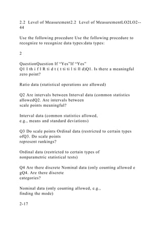 2.2 Level of Measurement2.2 Level of MeasurementLO2LO2--
44
Use the following procedure Use the following procedure to
recognize to recognize data types:data types:
2
QuestionQuestion If “Yes”If “Yes”
Q1 I th i f l R ti d t ( t ti ti l ti ll d)Q1. Is there a meaningful
zero point?
Ratio data (statistical operations are allowed)
Q2 Are intervals between Interval data (common statistics
allowedQ2. Are intervals between
scale points meaningful?
Interval data (common statistics allowed,
e.g., means and standard deviations)
Q3 Do scale points Ordinal data (restricted to certain types
ofQ3. Do scale points
represent rankings?
Ordinal data (restricted to certain types of
nonparametric statistical tests)
Q4 Are there discrete Nominal data (only counting allowed e
gQ4. Are there discrete
categories?
Nominal data (only counting allowed, e.g.,
finding the mode)
2-17
 