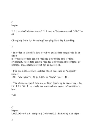 C
hapter
2.2 Level of Measurement2.2 Level of MeasurementLO2LO2--
44
Changing Data By RecodingChanging Data By Recoding
2
• In order to simplify data or when exact data magnitude is of
little
interest ratio data can be recoded downward into ordinal
orinterest, ratio data can be recoded downward into ordinal or
nominal measurements (but not conversely).
• For example, recode systolic blood pressure as “normal”
(under
130), “elevated” (130 to 140), or “high” (over 140).
• The above recoded data are ordinal (ranking is preserved), but
i t l l d i f ti i l tintervals are unequal and some information is
lost.
2-18
C
hapter
LO2LO2--66 2.3 Sampling Concepts2.3 Sampling Concepts
2
 