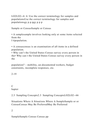 LO2LO2--6: 6: Use the correct terminology for samples and
populationsUse the correct terminology for samples and
populationsgy p p pgy p p p
Sample or CensusSample or Census
• A samplesample involves looking only at some items selected
from the
l tipopulation.
• A censuscensus is an examination of all items in a defined
population.
• Why can’t the United States Census survey every person in
the• Why can t the United States Census survey every person in
the
population? – mobility, un-documented workers, budget
constraints, incomplete responses, etc.
2-19
C
hapter
2.3 Sampling Concepts2.3 Sampling ConceptsLO2LO2--66
Situations Where A Situations Where A SampleSample or or
CensusCensus May Be PreferredMay Be Preferred
2
SampleSample Census Census pp
 
