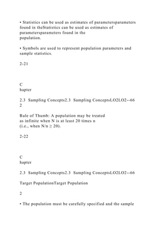 • Statistics can be used as estimates of parametersparameters
found in theStatistics can be used as estimates of
parametersparameters found in the
population.
• Symbols are used to represent population parameters and
sample statistics.
2-21
C
hapter
2.3 Sampling Concepts2.3 Sampling ConceptsLO2LO2--66
2
Rule of Thumb: A population may be treated
as infinite when N is at least 20 times n
(i.e., when N/n ≥ 20).
2-22
C
hapter
2.3 Sampling Concepts2.3 Sampling ConceptsLO2LO2--66
Target PopulationTarget Population
2
• The population must be carefully specified and the sample
 