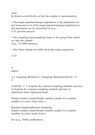must
be drawn scientifically so that the sample is representative.
• The target populationtarget population is the population we
are interested in (e gThe target populationtarget population is
the population we are interested in (e.g.,
U.S. gasoline prices).
• The sampling framesampling frame is the group from which
we take the sample
(e.g., 115,000 stations).
• The frame should not differ from the target population.
2-23
C
hapter
2.4 Sampling Methods2.4 Sampling MethodsLO2LO2--77
2
LO2LO2--7: 7: Explain the common sampling methods and how
to Explain the common sampling methods and how to
implement them implement them
Simple random sampleSimple random sample Use random
numbers to select items from a
Random SamplingRandom Sampling
Simple random sampleSimple random sample Use random
numbers to select items from a
list (e.g., VISA cardholders).
 