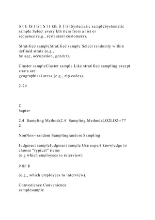 S t ti lS t ti l S l t kth it f li tSystematic sampleSystematic
sample Select every kth item from a list or
sequence (e.g., restaurant customers).
Stratified sampleStratified sample Select randomly within
defined strata (e.g.,
by age, occupation, gender).
Cluster sampleCluster sample Like stratified sampling except
strata are
geographical areas (e.g., zip codes).
2-24
C
hapter
2.4 Sampling Methods2.4 Sampling MethodsLO2LO2--77
2
NonNon--random Samplingrandom Sampling
Judgment sampleJudgment sample Use expert knowledge to
choose “typical” items
(e g which employees to interview)
p gp g
(e.g., which employees to interview).
Convenience Convenience
samplesample
 