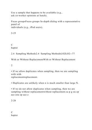 Use a sample that happens to be available (e.g.,
ask co-worker opinions at lunch).
Focus groupsFocus groups In-depth dialog with a representative
panel of
individuals (e.g., iPod users).
2-25
C
hapter
2.4 Sampling Methods2.4 Sampling MethodsLO2LO2--77
With or Without ReplacementWith or Without Replacement
2
• If we allow duplicates when sampling, then we are sampling
with with
replacementreplacement.
• Duplicates are unlikely when n is much smaller than large N.
• If we do not allow duplicates when sampling, then we are
sampling without replacementwithout replacement.sa p g ou ep
ace eou ep ace e
2-26
C
hapter
 