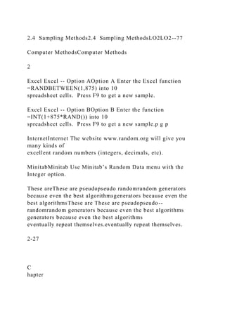 2.4 Sampling Methods2.4 Sampling MethodsLO2LO2--77
Computer MethodsComputer Methods
2
Excel Excel -- Option AOption A Enter the Excel function
=RANDBETWEEN(1,875) into 10
spreadsheet cells. Press F9 to get a new sample.
Excel Excel -- Option BOption B Enter the function
=INT(1+875*RAND()) into 10
spreadsheet cells. Press F9 to get a new sample.p g p
InternetInternet The website www.random.org will give you
many kinds of
excellent random numbers (integers, decimals, etc).
MinitabMinitab Use Minitab’s Random Data menu with the
Integer option.
These areThese are pseudopseudo randomrandom generators
because even the best algorithmsgenerators because even the
best algorithmsThese are These are pseudopseudo--
randomrandom generators because even the best algorithms
generators because even the best algorithms
eventually repeat themselves.eventually repeat themselves.
2-27
C
hapter
 