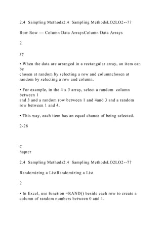 2.4 Sampling Methods2.4 Sampling MethodsLO2LO2--77
Row Row –– Column Data ArraysColumn Data Arrays
2
yy
• When the data are arranged in a rectangular array, an item can
be
chosen at random by selecting a row and columnchosen at
random by selecting a row and column.
• For example, in the 4 x 3 array, select a random column
between 1
and 3 and a random row between 1 and 4and 3 and a random
row between 1 and 4.
• This way, each item has an equal chance of being selected.
2-28
C
hapter
2.4 Sampling Methods2.4 Sampling MethodsLO2LO2--77
Randomizing a ListRandomizing a List
2
• In Excel, use function =RAND() beside each row to create a
column of random numbers between 0 and 1.
 