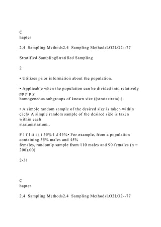 C
hapter
2.4 Sampling Methods2.4 Sampling MethodsLO2LO2--77
Stratified SamplingStratified Sampling
2
• Utilizes prior information about the population.
• Applicable when the population can be divided into relatively
pp p p y
homogeneous subgroups of known size ((stratastrata).).
• A simple random sample of the desired size is taken within
each• A simple random sample of the desired size is taken
within each
stratumstratum..
F l f l ti t i i 55% l d 45%• For example, from a population
containing 55% males and 45%
females, randomly sample from 110 males and 90 females (n =
200).00)
2-31
C
hapter
2.4 Sampling Methods2.4 Sampling MethodsLO2LO2--77
 