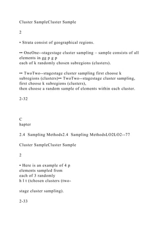 Cluster SampleCluster Sample
2
• Strata consist of geographical regions.
•• OneOne--stagestage cluster sampling – sample consists of all
elements in gg p g p
each of k randomly chosen subregions (clusters).
•• TwoTwo--stagestage cluster sampling first choose k
subregions (clusters)•• TwoTwo--stagestage cluster sampling,
first choose k subregions (clusters),
then choose a random sample of elements within each cluster.
2-32
C
hapter
2.4 Sampling Methods2.4 Sampling MethodsLO2LO2--77
Cluster SampleCluster Sample
2
• Here is an example of 4 p
elements sampled from
each of 3 randomly
h l t (tchosen clusters (two-
stage cluster sampling).
2-33
 