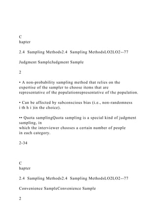 C
hapter
2.4 Sampling Methods2.4 Sampling MethodsLO2LO2--77
Judgment SampleJudgment Sample
2
• A non-probability sampling method that relies on the
expertise of the sampler to choose items that are
representative of the populationrepresentative of the population.
• Can be affected by subconscious bias (i.e., non-randomness
i th h i )in the choice).
•• Quota samplingQuota sampling is a special kind of judgment
sampling, in
which the interviewer chooses a certain number of people
in each category.
2-34
C
hapter
2.4 Sampling Methods2.4 Sampling MethodsLO2LO2--77
Convenience SampleConvenience Sample
2
 
