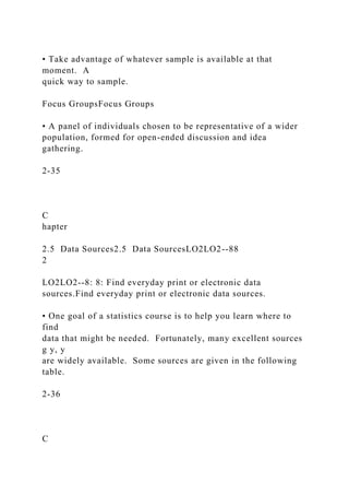 • Take advantage of whatever sample is available at that
moment. A
quick way to sample.
Focus GroupsFocus Groups
• A panel of individuals chosen to be representative of a wider
population, formed for open-ended discussion and idea
gathering.
2-35
C
hapter
2.5 Data Sources2.5 Data SourcesLO2LO2--88
2
LO2LO2--8: 8: Find everyday print or electronic data
sources.Find everyday print or electronic data sources.
• One goal of a statistics course is to help you learn where to
find
data that might be needed. Fortunately, many excellent sources
g y, y
are widely available. Some sources are given in the following
table.
2-36
C
 