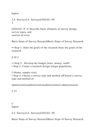 hapter
2.6 Surveys2.6 SurveysLO2LO2--99
2
LO2LO2--9: 9: Describe basic elements of survey design,
survey types, and
sources of error.
Basic Steps of Survey ResearchBasic Steps of Survey Research
•• Step 1: State the goals of the research.State the goals of the
research.
p yp y
•• Step 2: Develop the budget (time, money, staff).
• Step 3: Create a research design (target population,
f )frame, sample size).
• Step 4: Choose a survey type and method ofChoose a survey
type and method of
administrationadministrationadministration.administration.
2-37
C
hapter
2.6 Surveys2.6 SurveysLO2LO2--99
Basic Steps of Survey ResearchBasic Steps of Survey Research
 