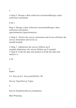 2
•• Step 5: Design a data collection instrumentDesign a data
collection instrument
p yp y
Step 5: Design a data collection instrumentDesign a data
collection instrument
(questionnaire).(questionnaire).
•• Step 6: Pretest the survey instrument and revise asPretest the
survey instrument and revise as
needed.needed.
•• Step 7: Administer the survey (follow up if
needed).Administer the survey (follow up if needed).
•• Step 8: Code the data and analyze it.Code the data and
analyze it.
2-38
C
hapter
2.6 Surveys2.6 SurveysLO2LO2--99
Survey TypesSurvey Types
2
Survey GuidelinesSurvey Guidelines
Mail Planning
 