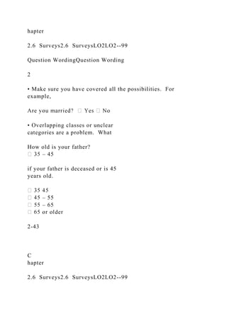 hapter
2.6 Surveys2.6 SurveysLO2LO2--99
Question WordingQuestion Wording
2
• Make sure you have covered all the possibilities. For
example,
• Overlapping classes or unclear
categories are a problem. What
How old is your father?
– 45
if your father is deceased or is 45
years old.
– 55
– 65
2-43
C
hapter
2.6 Surveys2.6 SurveysLO2LO2--99
 