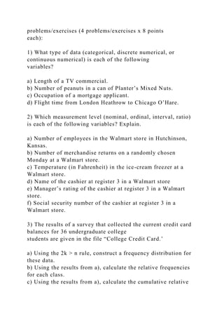 problems/exercises (4 problems/exercises x 8 points
each):
1) What type of data (categorical, discrete numerical, or
continuous numerical) is each of the following
variables?
a) Length of a TV commercial.
b) Number of peanuts in a can of Planter’s Mixed Nuts.
c) Occupation of a mortgage applicant.
d) Flight time from London Heathrow to Chicago O’Hare.
2) Which measurement level (nominal, ordinal, interval, ratio)
is each of the following variables? Explain.
a) Number of employees in the Walmart store in Hutchinson,
Kansas.
b) Number of merchandise returns on a randomly chosen
Monday at a Walmart store.
c) Temperature (in Fahrenheit) in the ice-cream freezer at a
Walmart store.
d) Name of the cashier at register 3 in a Walmart store
e) Manager’s rating of the cashier at register 3 in a Walmart
store.
f) Social security number of the cashier at register 3 in a
Walmart store.
3) The results of a survey that collected the current credit card
balances for 36 undergraduate college
students are given in the file “College Credit Card.’
a) Using the 2k > n rule, construct a frequency distribution for
these data.
b) Using the results from a), calculate the relative frequencies
for each class.
c) Using the results from a), calculate the cumulative relative
 