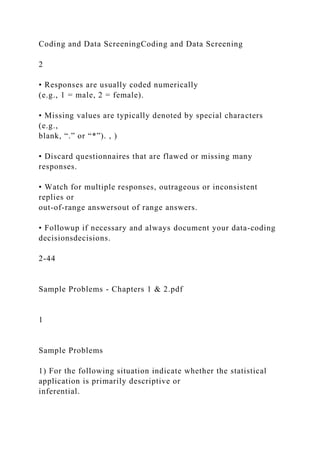 Coding and Data ScreeningCoding and Data Screening
2
• Responses are usually coded numerically
(e.g., 1 = male, 2 = female).
• Missing values are typically denoted by special characters
(e.g.,
blank, “.” or “*”). , )
• Discard questionnaires that are flawed or missing many
responses.
• Watch for multiple responses, outrageous or inconsistent
replies or
out-of-range answersout of range answers.
• Followup if necessary and always document your data-coding
decisionsdecisions.
2-44
Sample Problems - Chapters 1 & 2.pdf
1
Sample Problems
1) For the following situation indicate whether the statistical
application is primarily descriptive or
inferential.
 