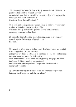 “The manager of Anna’s Fabric Shop has collected data for 10
years on the number of each type of
dress fabric that has been sold at the store. She is interested in
making a presentation that will
illustrate these data effectively.”
This application is primarily descriptive in nature. The owner
wishes to develop a presentation. She
will most likely use charts, graphs, tables and numerical
measures to describe her data.
2) Consider the following graph that appeared in a company
annual report. What type of graph is this?
Explain.
The graph is a bar chart. A bar chart displays values associated
with categories. In this case the
categories are the departments at the food store. The values are
the total monthly sales (in dollars) in
each department. A bar chart also typically has gaps between
the bars. A histogram has no gaps and
the horizontal axis represents the possible values for a
numerical variable.
3) Consider the figures below. What differences do you see
between the histogram and the bar chart?
2
 