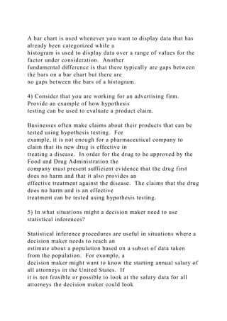 A bar chart is used whenever you want to display data that has
already been categorized while a
histogram is used to display data over a range of values for the
factor under consideration. Another
fundamental difference is that there typically are gaps between
the bars on a bar chart but there are
no gaps between the bars of a histogram.
4) Consider that you are working for an advertising firm.
Provide an example of how hypothesis
testing can be used to evaluate a product claim.
Businesses often make claims about their products that can be
tested using hypothesis testing. For
example, it is not enough for a pharmaceutical company to
claim that its new drug is effective in
treating a disease. In order for the drug to be approved by the
Food and Drug Administration the
company must present sufficient evidence that the drug first
does no harm and that it also provides an
effective treatment against the disease. The claims that the drug
does no harm and is an effective
treatment can be tested using hypothesis testing.
5) In what situations might a decision maker need to use
statistical inferences?
Statistical inference procedures are useful in situations where a
decision maker needs to reach an
estimate about a population based on a subset of data taken
from the population. For example, a
decision maker might want to know the starting annual salary of
all attorneys in the United States. If
it is not feasible or possible to look at the salary data for all
attorneys the decision maker could look
 