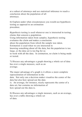 at a subset of attorneys and use statistical inference to reach a
conclusion about the population of all
attorneys.
6) Explain under what circumstances you would use hypothesis
testing as opposed to an estimation
procedure.
Hypothesis testing is used whenever one is interested in testing
claims that concern a population.
Using information taken from samples, hypothesis testing
evaluates the claim and makes a conclusion
about the population from which the sample was taken.
Estimation is used when we are interested in
knowing something about all the data, but the population is too
large, or the data set is too big for us
to work with all the data. In estimation, no claim is being made
or tested.
7) Discuss any advantages a graph showing a whole set of data
has over a single measure, such as an
average.
The major advantage of a graph is it allows a more complete
representation of information in the
data. Not only can a decision maker visualize the center of the
data but also how spread out the data
is. An average, for instance, nicely represents the center of a
data set, but contains no information of
how spread out the data is.
8) Discuss any advantages a single measure, such as an average,
has over a table showing a whole set
of data.
 