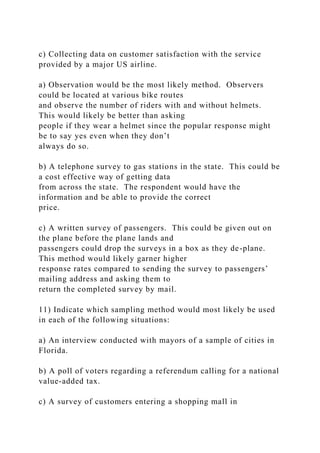 c) Collecting data on customer satisfaction with the service
provided by a major US airline.
a) Observation would be the most likely method. Observers
could be located at various bike routes
and observe the number of riders with and without helmets.
This would likely be better than asking
people if they wear a helmet since the popular response might
be to say yes even when they don’t
always do so.
b) A telephone survey to gas stations in the state. This could be
a cost effective way of getting data
from across the state. The respondent would have the
information and be able to provide the correct
price.
c) A written survey of passengers. This could be given out on
the plane before the plane lands and
passengers could drop the surveys in a box as they de-plane.
This method would likely garner higher
response rates compared to sending the survey to passengers’
mailing address and asking them to
return the completed survey by mail.
11) Indicate which sampling method would most likely be used
in each of the following situations:
a) An interview conducted with mayors of a sample of cities in
Florida.
b) A poll of voters regarding a referendum calling for a national
value-added tax.
c) A survey of customers entering a shopping mall in
 