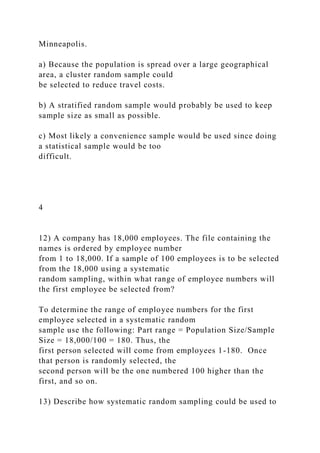 Minneapolis.
a) Because the population is spread over a large geographical
area, a cluster random sample could
be selected to reduce travel costs.
b) A stratified random sample would probably be used to keep
sample size as small as possible.
c) Most likely a convenience sample would be used since doing
a statistical sample would be too
difficult.
4
12) A company has 18,000 employees. The file containing the
names is ordered by employee number
from 1 to 18,000. If a sample of 100 employees is to be selected
from the 18,000 using a systematic
random sampling, within what range of employee numbers will
the first employee be selected from?
To determine the range of employee numbers for the first
employee selected in a systematic random
sample use the following: Part range = Population Size/Sample
Size = 18,000/100 = 180. Thus, the
first person selected will come from employees 1-180. Once
that person is randomly selected, the
second person will be the one numbered 100 higher than the
first, and so on.
13) Describe how systematic random sampling could be used to
 