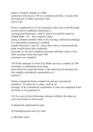 select a random sample of 1,000
customers who have a CD at a commercial bank. Assume that
the bank has 25,000 customers who
own a CD.
From a numbered list of all customers who own a CD the bank
would need to randomly determine a
starting point between 1 and k, where k would be equal to
25000/1000 = 25. This could be done
using a random number table or by having a statistical package
or a spreadsheet generate a random
number between 1 and 25. Once this value is determined the
bank would select that numbered
customer as the first sampled customer and then select every
25th customer after that until 100
customers are sampled.
14) If the manager at First City Bank surveys a sample of 100
customers to determine how many
miles they live from the bank, is the mean travel distance for
this sample considered a parameter or a
statistic?
Values computed from a sample are always considered
statistics. In order for a value, such as an
average, to be considered a parameter it must be computed from
all items in the population.
15) For each of the following, indicate whether the data are
cross-sectional or time-series:
a) Quarterly employment rates
b) Unemployment rates by state
c) Monthly sales
 