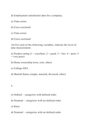 d) Employment satisfaction data for a company.
a) Time-series
b) Cross-sectional
c) Time-series
d) Cross-sectional
16) For each of the following variables, indicate the level of
data measurement:
a) Product rating (1 = excellent, 2 = good, 3 = fair, 4 = poor, 5
= very poor)
b) Home ownership (own, rent, other)
c) College GPA
d) Marital Status (single, married, divorced, other)
5
a) Ordinal – categories with defined order
b) Nominal – categories with no defined order
c) Ratio
d) Nominal – categories with no defined order
 