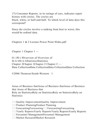 17) Consumer Reports, in its ratings of cars, indicates repair
history with circles. The circles are
black, white, or half-and-half. To which level of data does this
correspond?
Since the circles involve a ranking from best to worst, this
would be ordinal data.
Chapters 1 & 2 Lecture Power Point Slides.pdf
Chapter 1 Chapter 1 ––
O i fO i fOverview of Overview of
St ti tiSt ti tiStatisticsStatistics
Chapter 2Chapter 2Chapter 2 Chapter 2 ––
Data CollectionData CollectionData CollectionData Collection
©2006 Thomson/South-Western 1
Areas of Business thatAreas of Business thatAreas of Business
that Areas of Business that
Rely on StatisticsRely on StatisticsRely on StatisticsRely on
Statistics
rly ReportsYearly Reports
 