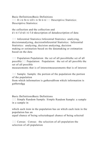 Basic DefinitionsBasic Definitions
Descriptive Statistics:
the collection and the collection and
d i ti f d td i ti f d tdescription of datadescription of data
decisionanalyzing, decisionInferential Statistics: Inferential
Statistics: analyzing, decision analyzing, decision
making or estimation based on the datamaking or estimation
based on the data
set of all possible
measurements that is of interestmeasurements that is of interest
of the population
from which information is gatheredfrom which information is
gatheredgg
Basic DefinitionsBasic Definitions
andom Sample: a sample
in a sample in
which each item in the population has an which each item in the
population has an
equal chance of being selectedequal chance of being selected
selection of all population
 