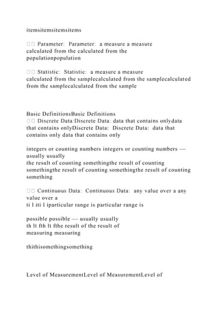 itemsitemsitemsitems
calculated from the calculated from the
populationpopulation
calculated from the samplecalculated from the samplecalculated
from the samplecalculated from the sample
Basic DefinitionsBasic Definitions
that contains onlyDiscrete Data: Discrete Data: data that
contains only data that contains only
integers or counting numbers integers or counting numbers ––
usually usually
the result of counting somethingthe result of counting
somethingthe result of counting somethingthe result of counting
something
value over a
ti l iti l iparticular range is particular range is
possible possible –– usually usually
th lt fth lt fthe result of the result of
measuring measuring
thithisomethingsomething
Level of MeasurementLevel of MeasurementLevel of
 