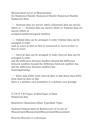 Measurement Level of Measurement
for Numerical Datafor Numerical Datafor Numerical Datafor
Numerical Data
merely labels or
assigned numbersassigned numbers
arranged in order
such as worst to best or best to worstsuch as worst to best or
best to worst
arranged in order
and the difference between numbers hasand the difference
between numbers hasand the difference between numbers has
and the difference between numbers has
meaningmeaning
from interval data in that
there is a definite zero pointthere is a definite zero pointpp
T f D tT f D tTypes of DataTypes of Data
Numerical data
Qualitative QuantitativeData TypesData Types
Nominal Ordinal Interval RatioLevels of Levels of
MeasurementMeasurementMeasurementMeasurement
Discrete Discrete or continuous
 