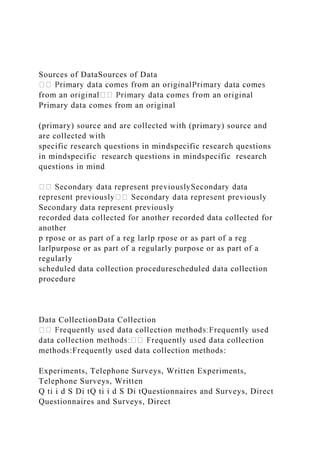 Sources of DataSources of Data
Primary data comes from an original
(primary) source and are collected with (primary) source and
are collected with
specific research questions in mindspecific research questions
in mindspecific research questions in mindspecific research
questions in mind
a
Secondary data represent previously
recorded data collected for another recorded data collected for
another
p rpose or as part of a reg larlp rpose or as part of a reg
larlpurpose or as part of a regularly purpose or as part of a
regularly
scheduled data collection procedurescheduled data collection
procedure
Data CollectionData Collection
ata collection
methods:Frequently used data collection methods:
Experiments, Telephone Surveys, Written Experiments,
Telephone Surveys, Written
Q ti i d S Di tQ ti i d S Di tQuestionnaires and Surveys, Direct
Questionnaires and Surveys, Direct
 