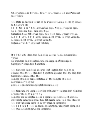 Observation and Personal InterviewsObservation and Personal
Interviews
to be aware of:
I t i bi NI t i bi N bibiInterviewer bias, NonInterviewer bias,
Non--response bias, response bias,
Selection bias, Observer bias, Selection bias, Observer bias,
M t I t l liditM t I t l liditMeasurement error, Internal validity,
Measurement error, Internal validity,
External validity External validity
R d S liR d S liRandom Sampling versus Random Sampling
versus
Nonrandom SamplingNonrandom SamplingNonrandom
SamplingNonrandom Sampling
Sampling ensures that the
sample obtain is representative of the sample obtain is
representative of the
populationpopulationpopulationpopulation
or nonprobability p p yp p y
samples are generated using a samples are generated using a
deliberate selection proceduredeliberate selection procedurepp
 