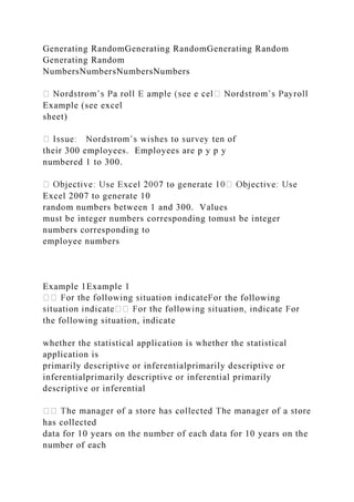 Generating RandomGenerating RandomGenerating Random
Generating Random
NumbersNumbersNumbersNumbers
Example (see excel
sheet)
their 300 employees. Employees are p y p y
numbered 1 to 300.
Excel 2007 to generate 10
random numbers between 1 and 300. Values
must be integer numbers corresponding tomust be integer
numbers corresponding to
employee numbers
Example 1Example 1
the following
the following situation, indicate
whether the statistical application is whether the statistical
application is
primarily descriptive or inferentialprimarily descriptive or
inferentialprimarily descriptive or inferential primarily
descriptive or inferential
has collected
data for 10 years on the number of each data for 10 years on the
number of each
 