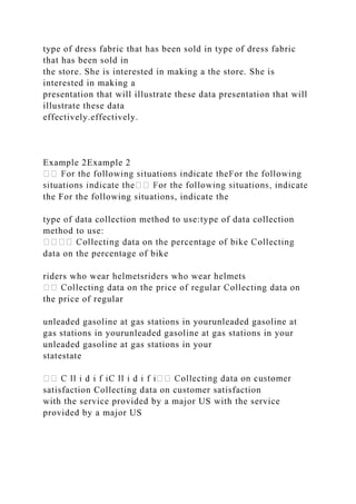 type of dress fabric that has been sold in type of dress fabric
that has been sold in
the store. She is interested in making a the store. She is
interested in making a
presentation that will illustrate these data presentation that will
illustrate these data
effectively.effectively.
Example 2Example 2
the For the following situations, indicate the
type of data collection method to use:type of data collection
method to use:
data on the percentage of bike
riders who wear helmetsriders who wear helmets
the price of regular
unleaded gasoline at gas stations in yourunleaded gasoline at
gas stations in yourunleaded gasoline at gas stations in your
unleaded gasoline at gas stations in your
statestate
satisfaction Collecting data on customer satisfaction
with the service provided by a major US with the service
provided by a major US
 