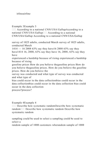irlineairline
Example 3Example 3
cording to a national
CNN/USA/Gallup According to a national CNN/USA/Gallup
survey of 1025 adults, conducted March survey of 1025 adults,
conducted March
1414 –– 16 2008 63% say they have16 2008 63% say they
have1414 16, 2008, 63% say they have 16, 2008, 63% say they
have
experienced a hardship because of rising experienced a hardship
because of rising
gasoline prices How do you believe thegasoline prices How do
you believe thegasoline prices. How do you believe the gasoline
prices. How do you believe the
survey was conducted and what type of survey was conducted
and what type of
bias could occur in the data collectionbias could occur in the
data collectionbias could occur in the data collection bias could
occur in the data collection
process?process?
Example 4Example 4
systematic random
sampling could be used to select a sampling could be used to
select a
random sample of 1000 customers whorandom sample of 1000
 